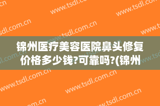 锦州医疗美容医院鼻头修复价格多少钱?可靠吗?(锦州双眼皮修复医院哪家好)