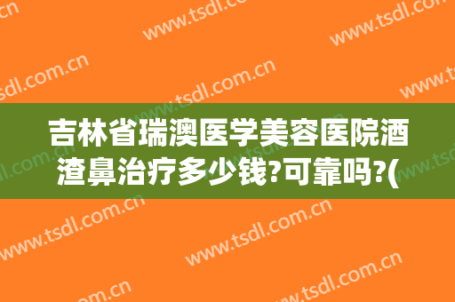 吉林省瑞澳医学美容医院酒渣鼻治疗多少钱?可靠吗?(哪个医院治疗酒渣鼻好)