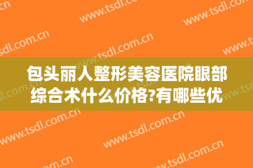 包头丽人整形美容医院眼部综合术什么价格?有哪些优势?(包头丽人双眼皮价格)