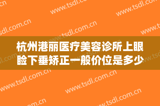 杭州港丽医疗美容诊所上眼睑下垂矫正一般价位是多少?好不好?(杭州眼睑下垂治疗医院)