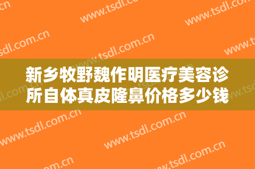 新乡牧野魏作明医疗美容诊所自体真皮隆鼻价格多少钱?需要多久恢复?