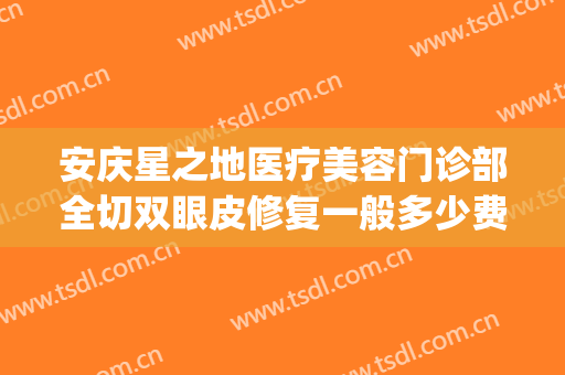 安庆星之地医疗美容门诊部全切双眼皮修复一般多少费用?可靠吗?(安庆哪家医院做双眼皮最好)