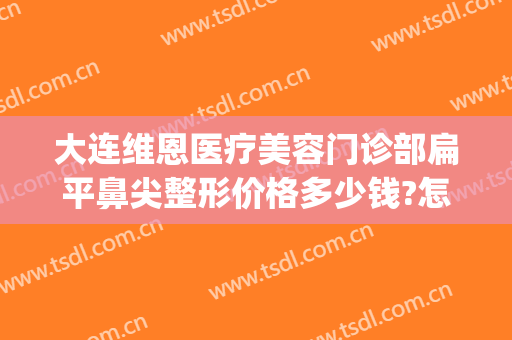 大连维恩医疗美容门诊部扁平鼻尖整形价格多少钱?怎么样?(大连维恩整形医院)