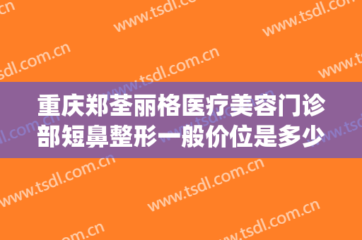 重庆郑荃丽格医疗美容门诊部短鼻整形一般价位是多少钱?靠谱吗?(重庆鼻部整形最好的医生)
