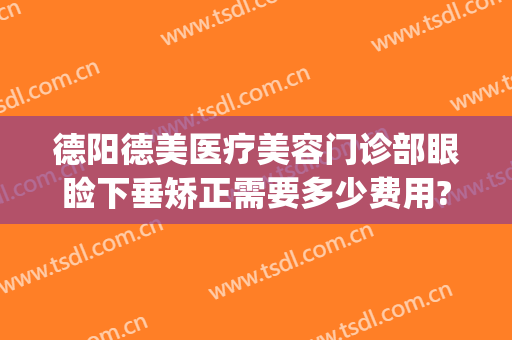 德阳德美医疗美容门诊部眼睑下垂矫正需要多少费用?怎么样?(德阳德美医疗整形美容)