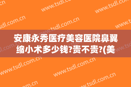 安康永秀医疗美容医院鼻翼缩小术多少钱?贵不贵?(美容院瘦鼻翼多少钱)