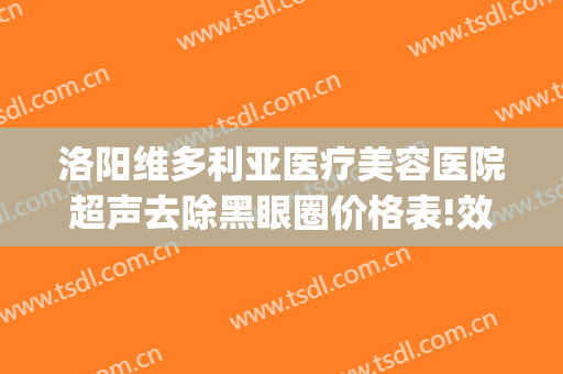 洛阳维多利亚医疗美容医院超声去除黑眼圈价格表!效果怎么样?(洛阳维多利亚医疗美容医院电话)