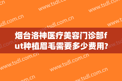 烟台洛神医疗美容门诊部fut种植眉毛需要多少费用?效果怎么样?(烟台洛神医疗美容医院价格表)