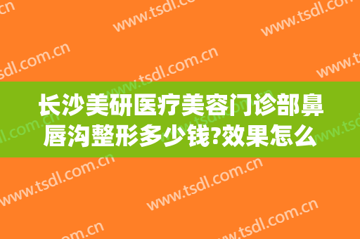 长沙美研医疗美容门诊部鼻唇沟整形多少钱?效果怎么样?(长沙美研医疗美容医院)