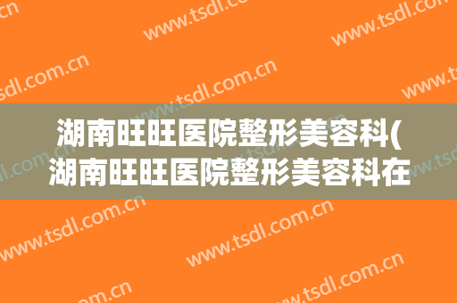 湖南旺旺医院整形美容科(湖南旺旺医院整形美容科在哪里)