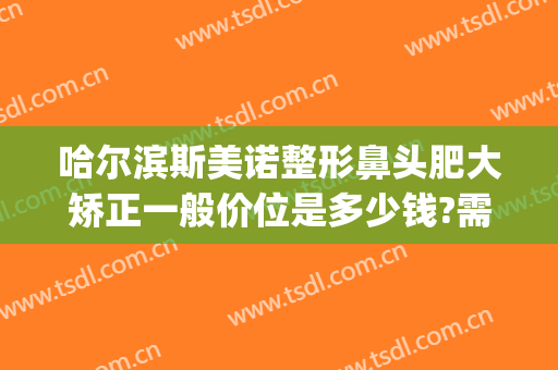 哈尔滨斯美诺整形鼻头肥大矫正一般价位是多少钱?需要多久恢复?(哈尔滨人美国际诺美整形怎么样?)