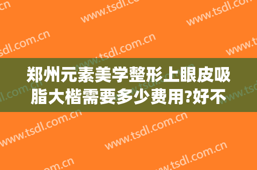 郑州元素美学整形上眼皮吸脂大楷需要多少费用?好不好?(郑州美艺眼整形)