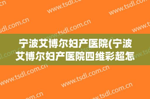 宁波艾博尔妇产医院(宁波艾博尔妇产医院四维彩超怎么样)