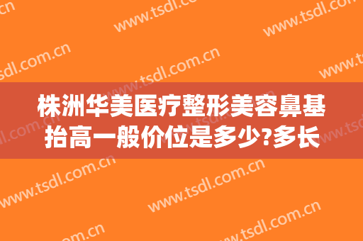 株洲华美医疗整形美容鼻基抬高一般价位是多少?多长时间恢复?(株洲华美整形医院地址)