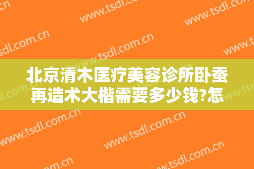 北京清木医疗美容诊所卧蚕再造术大楷需要多少钱?怎么样?