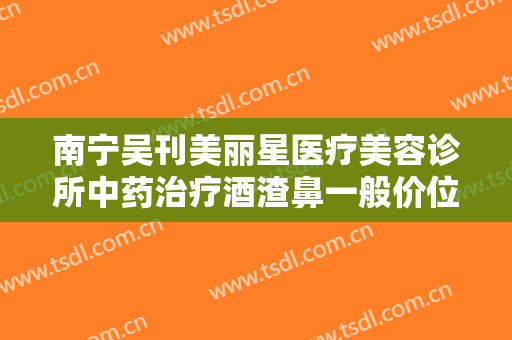 南宁吴刊美丽星医疗美容诊所中药治疗酒渣鼻一般价位是多少钱?多长时间恢复?