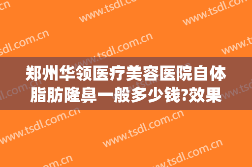 郑州华领医疗美容医院自体脂肪隆鼻一般多少钱?效果怎么样?(郑州华领医疗整形医院医生)