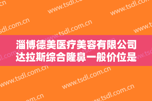 淄博德美医疗美容有限公司达拉斯综合隆鼻一般价位是多少费用?可靠吗?