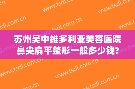 苏州吴中维多利亚美容医院鼻尖扁平整形一般多少钱?靠谱吗?(苏州维多利亚整形医院电话)