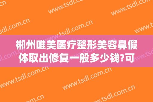 郴州唯美医疗整形美容鼻假体取出修复一般多少钱?可靠吗?(郴州唯美整形医院电话)