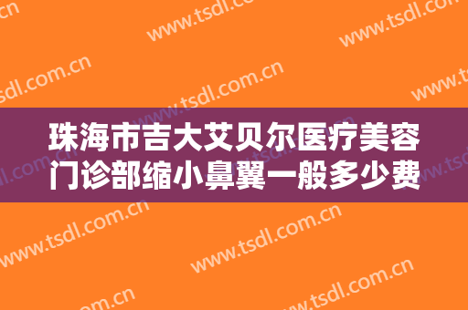 珠海市吉大艾贝尔医疗美容门诊部缩小鼻翼一般多少费用?有哪些优势?