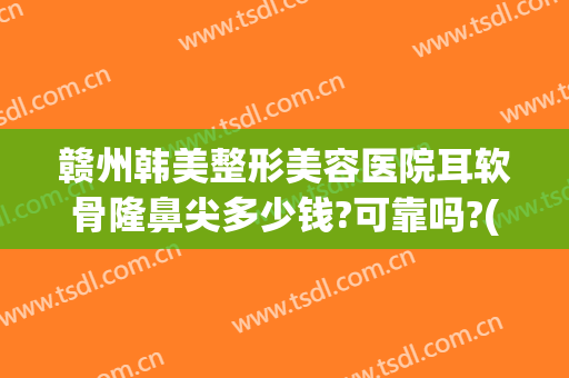赣州韩美整形美容医院耳软骨隆鼻尖多少钱?可靠吗?(耳软骨隆鼻整形手术多少钱)