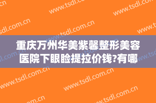 重庆万州华美紫馨整形美容医院下眼睑提拉价钱?有哪些优势?(万州华美整形美容医院怎么样)