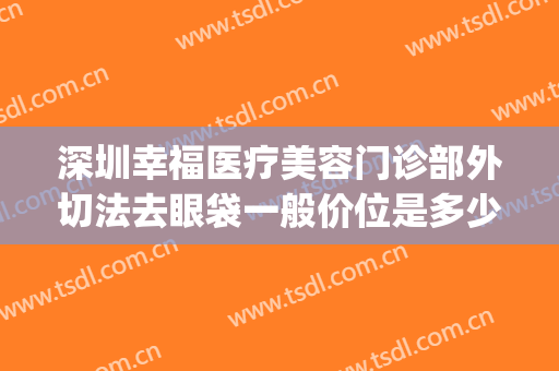 深圳幸福医疗美容门诊部外切法去眼袋一般价位是多少?可靠吗?(深圳幸福医疗美容整形医院)