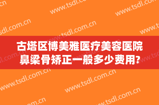 古塔区博美雅医疗美容医院鼻梁骨矫正一般多少费用?有哪些优势?(博雅整形整容医院)