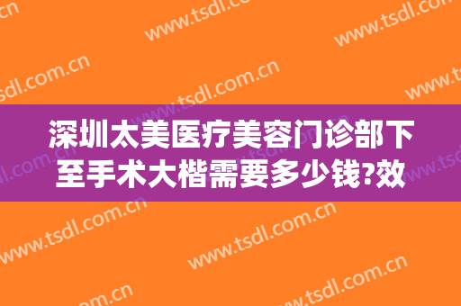 深圳太美医疗美容门诊部下至手术大楷需要多少钱?效果怎么样?(深圳太美医疗整形)