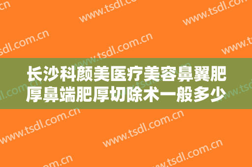 长沙科颜美医疗美容鼻翼肥厚鼻端肥厚切除术一般多少费用?需要多久恢复?