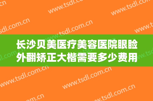 长沙贝美医疗美容医院眼睑外翻矫正大楷需要多少费用?可靠吗?(长沙贝美整形医院地址)