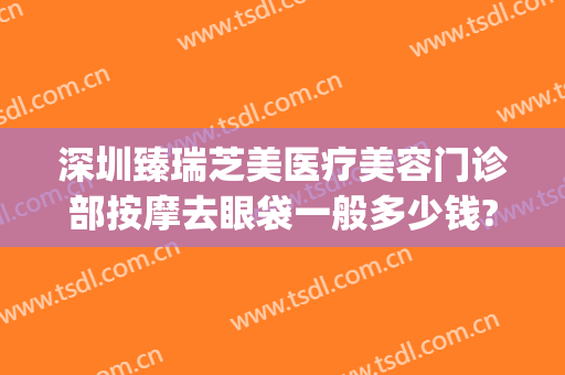 深圳臻瑞芝美医疗美容门诊部按摩去眼袋一般多少钱?怎么样?(臻瑞芝美医疗美容医院)