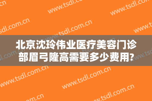 北京沈玲伟业医疗美容门诊部眉弓隆高需要多少费用?有哪些优势?