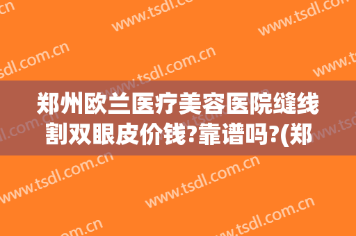 郑州欧兰医疗美容医院缝线割双眼皮价钱?靠谱吗?(郑州双眼皮拆线医院)