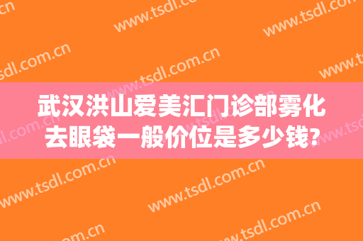 武汉洪山爱美汇门诊部雾化去眼袋一般价位是多少钱?效果怎么样?(武汉洪山爱美汇整形美容怎么样)