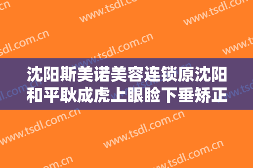 沈阳斯美诺美容连锁原沈阳和平耿成虎上眼睑下垂矫正需要多少费用?靠谱吗?