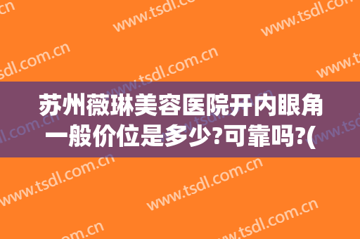 苏州薇琳美容医院开内眼角一般价位是多少?可靠吗?(苏州薇琳美容医院怎么样)