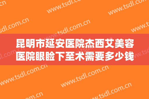 昆明市延安医院杰西艾美容医院眼睑下至术需要多少钱?靠谱吗?(昆明延安医院杰西艾美容医院怎么样)