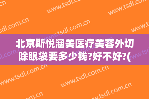 北京斯悦涵美医疗美容外切除眼袋要多少钱?好不好?(北京斯悦涵美医疗整形怎么样)