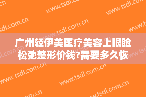 广州轻伊美医疗美容上眼睑松弛整形价钱?需要多久恢复?(广州伊美整形医院)