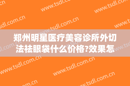 郑州明星医疗美容诊所外切法祛眼袋什么价格?效果怎么样?(郑州割眼袋最好口碑的整形医院)