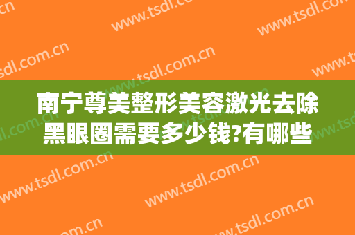 南宁尊美整形美容激光去除黑眼圈需要多少钱?有哪些优势?(激光去黑眼圈大概需要多少钱)