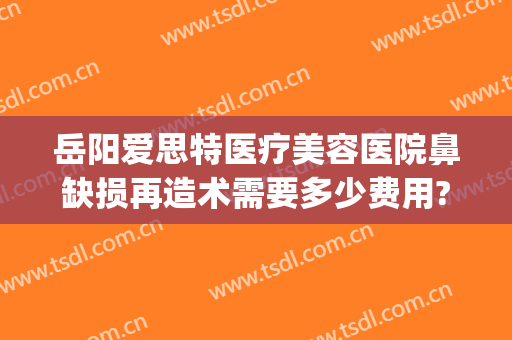 岳阳爱思特医疗美容医院鼻缺损再造术需要多少费用?靠谱吗?(岳阳市爱思特整形医院)