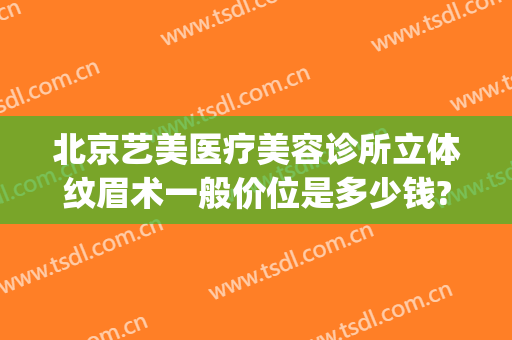 北京艺美医疗美容诊所立体纹眉术一般价位是多少钱?怎么样?(艺美整形医院介绍)