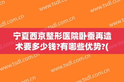 宁夏西京整形医院卧蚕再造术要多少钱?有哪些优势?(卧蚕整形手术多少钱)