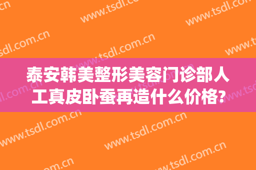 泰安韩美整形美容门诊部人工真皮卧蚕再造什么价格?效果怎么样?(泰安韩美整形美容医院)