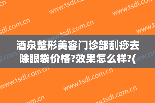 酒泉整形美容门诊部刮痧去除眼袋价格?效果怎么样?(面部刮痧去眼袋皱纹法令纹)