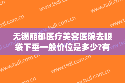 无锡丽都医疗美容医院去眼袋下垂一般价位是多少?有哪些优势?(无锡哪个医院去眼袋好)