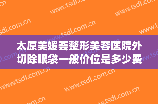 太原美媛荟整形美容医院外切除眼袋一般价位是多少费用?可靠吗?(太原美媛荟整形贵吗)